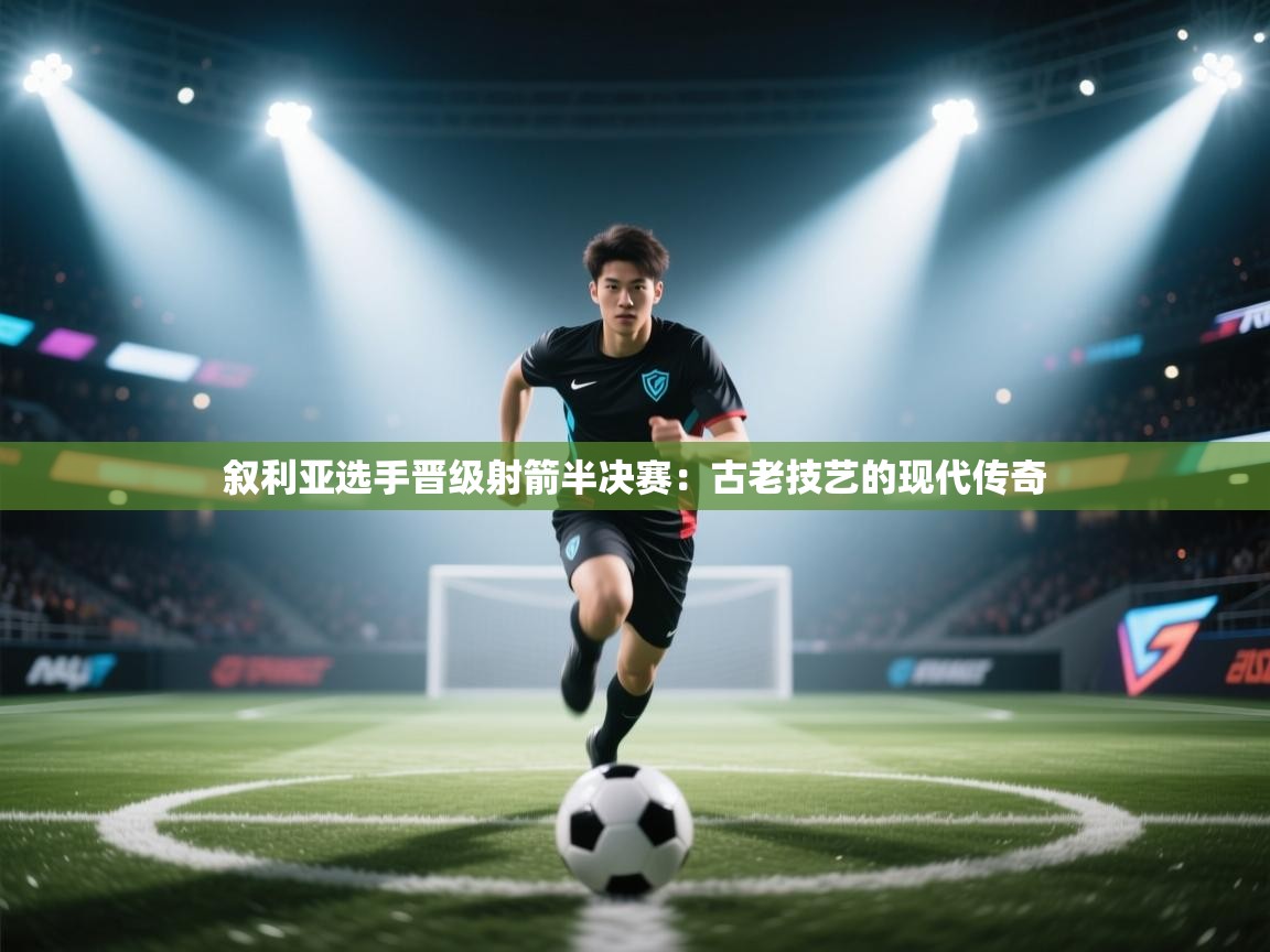 叙利亚选手晋级射箭半决赛：古老技艺的现代传奇