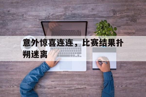 爱游戏中国官网-意外惊喜连连，比赛结果扑朔迷离(意外惊喜连连,比赛结果扑朔迷离的说说)